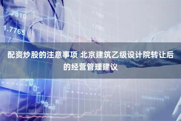 配资炒股的注意事项 北京建筑乙级设计院转让后的经营管理建议