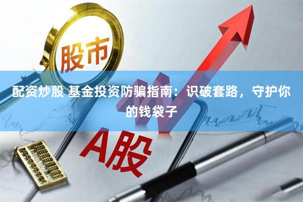 配资炒股 基金投资防骗指南：识破套路，守护你的钱袋子