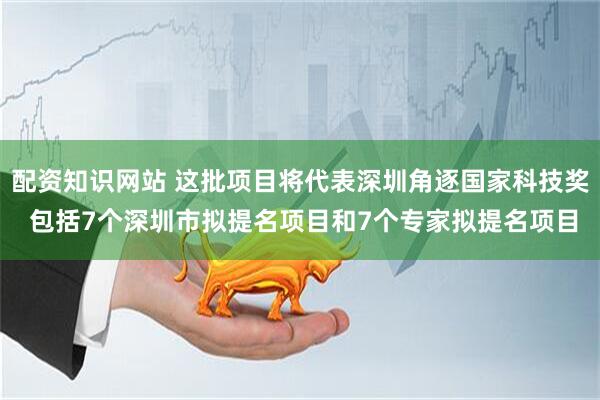 配资知识网站 这批项目将代表深圳角逐国家科技奖 包括7个深圳市拟提名项目和7个专家拟提名项目