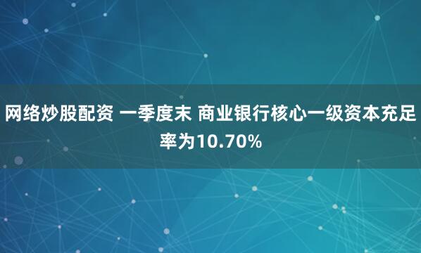 网络炒股配资 一季度末 商业银行核心一级资本充足率为10.70%