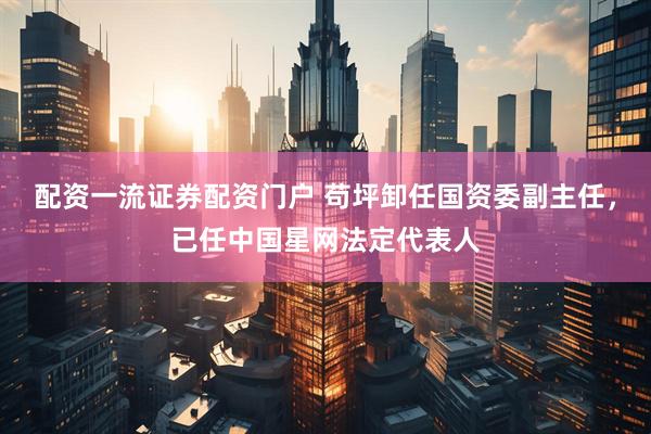 配资一流证券配资门户 苟坪卸任国资委副主任，已任中国星网法定代表人