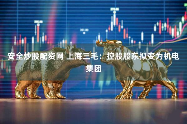 安全炒股配资网 上海三毛：控股股东拟变为机电集团
