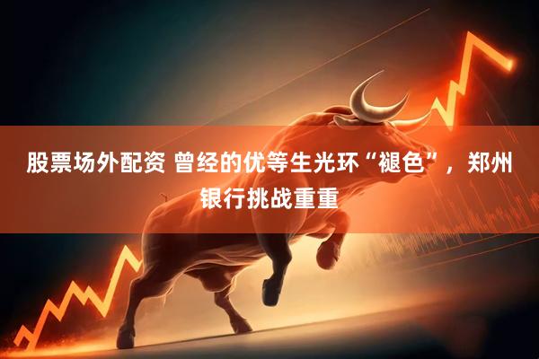 股票场外配资 曾经的优等生光环“褪色”，郑州银行挑战重重