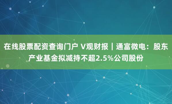 在线股票配资查询门户 V观财报｜通富微电：股东产业基金拟减持不超2.5%公司股份