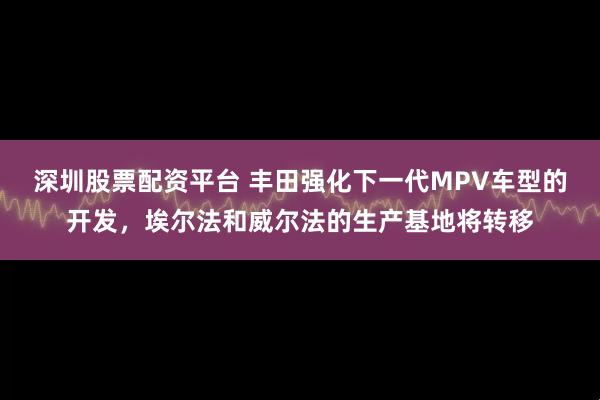 深圳股票配资平台 丰田强化下一代MPV车型的开发，埃尔法和威尔法的生产基地将转移