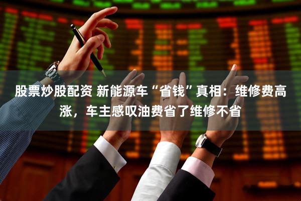 股票炒股配资 新能源车“省钱”真相：维修费高涨，车主感叹油费省了维修不省
