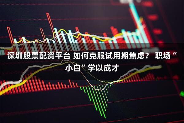 深圳股票配资平台 如何克服试用期焦虑？ 职场“小白”学以成才