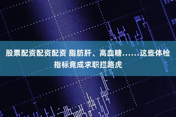 股票配资配资配资 脂肪肝、高血糖……这些体检指标竟成求职拦路虎