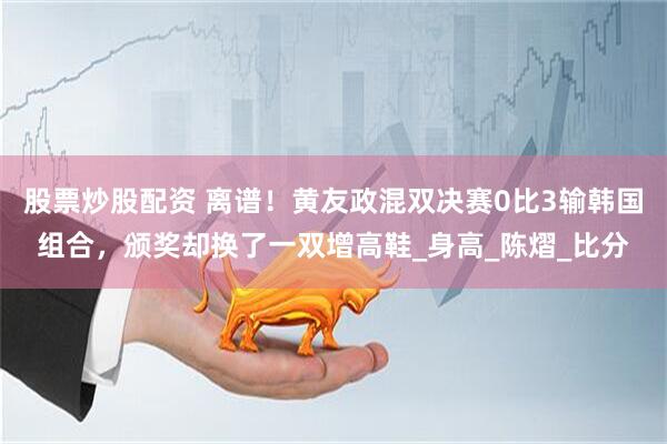 股票炒股配资 离谱！黄友政混双决赛0比3输韩国组合，颁奖却换了一双增高鞋_身高_陈熠_比分