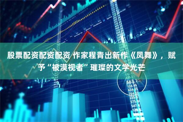 股票配资配资配资 作家程青出新作《凤舞》，赋予“被漠视者”璀璨的文学光芒