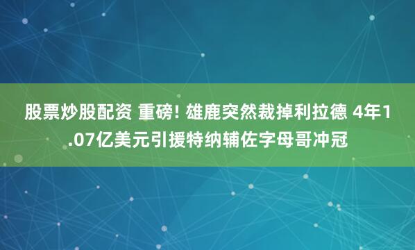 股票炒股配资 重磅! 雄鹿突然裁掉利拉德 4年1.07亿美元引援特纳辅佐字母哥冲冠