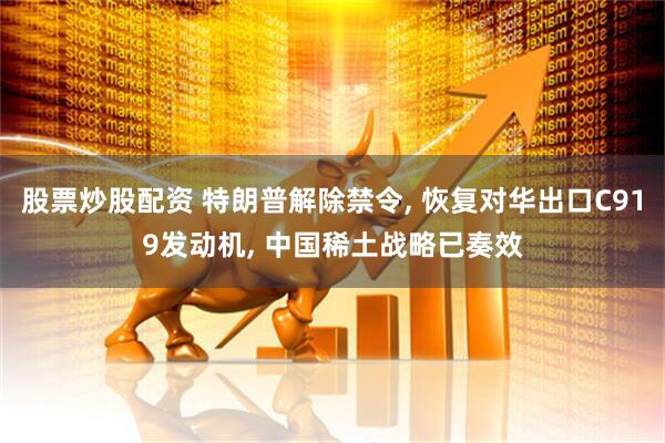 股票炒股配资 特朗普解除禁令, 恢复对华出口C919发动机, 中国稀土战略已奏效