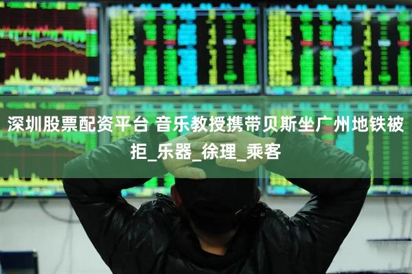 深圳股票配资平台 音乐教授携带贝斯坐广州地铁被拒_乐器_徐理_乘客
