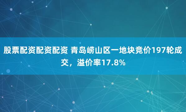 股票配资配资配资 青岛崂山区一地块竞价197轮成交，溢价率17.8%