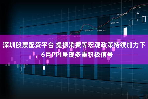 深圳股票配资平台 提振消费等宏观政策持续加力下，6月PPI呈现多重积极信号
