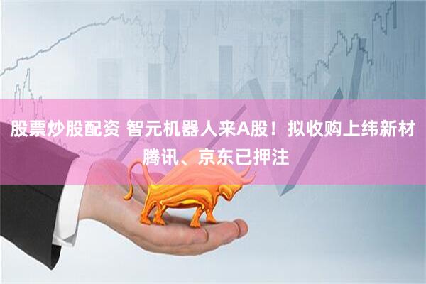 股票炒股配资 智元机器人来A股！拟收购上纬新材 腾讯、京东已押注