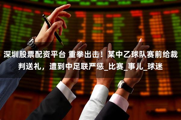 深圳股票配资平台 重拳出击！某中乙球队赛前给裁判送礼，遭到中足联严惩_比赛_事儿_球迷