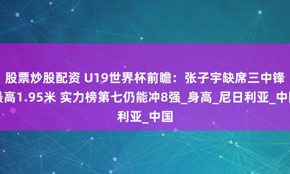 股票炒股配资 U19世界杯前瞻：张子宇缺席三中锋最高1.95米 实力榜第七仍能冲8强_身高_尼日利亚_中国