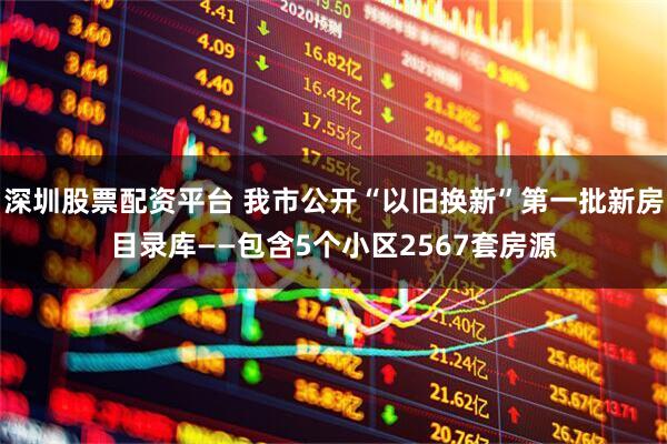 深圳股票配资平台 我市公开“以旧换新”第一批新房目录库——包含5个小区2567套房源