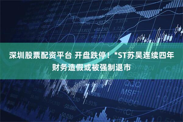 深圳股票配资平台 开盘跌停！*ST苏吴连续四年财务造假或被强制退市