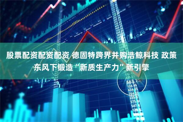 股票配资配资配资 德固特跨界并购浩鲸科技 政策东风下锻造“新质生产力”新引擎
