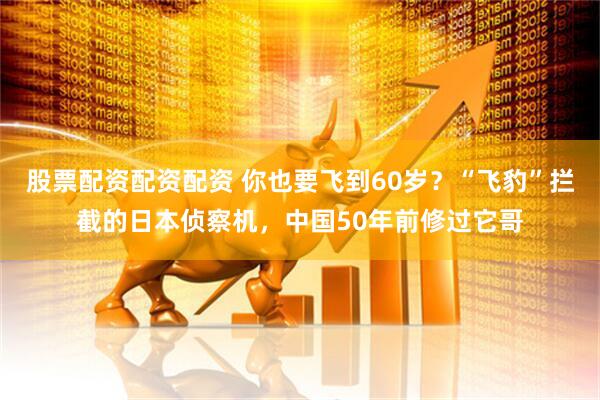 股票配资配资配资 你也要飞到60岁？“飞豹”拦截的日本侦察机，中国50年前修过它哥