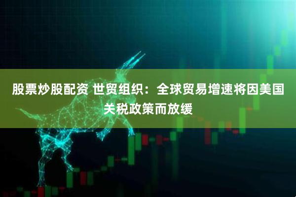 股票炒股配资 世贸组织：全球贸易增速将因美国关税政策而放缓