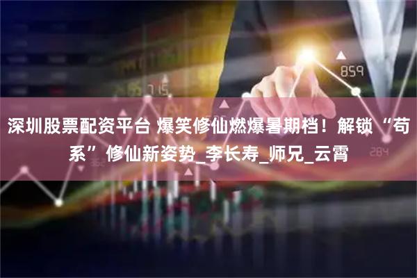 深圳股票配资平台 爆笑修仙燃爆暑期档！解锁 “苟系” 修仙新姿势_李长寿_师兄_云霄