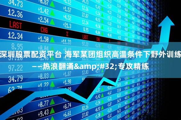 深圳股票配资平台 海军某团组织高温条件下野外训练——热浪翻涌&#32;专攻精练
