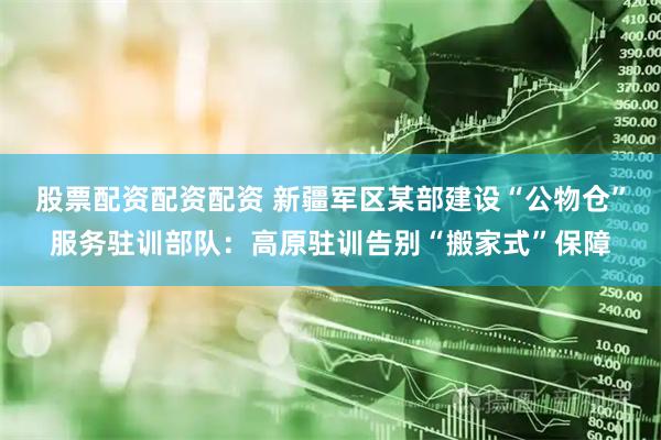 股票配资配资配资 新疆军区某部建设“公物仓”服务驻训部队：高原驻训告别“搬家式”保障