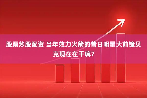 股票炒股配资 当年效力火箭的昔日明星大前锋贝克现在在干嘛？