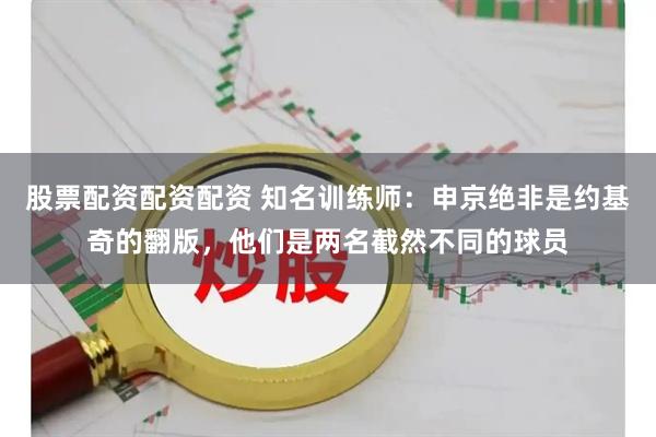 股票配资配资配资 知名训练师：申京绝非是约基奇的翻版，他们是两名截然不同的球员