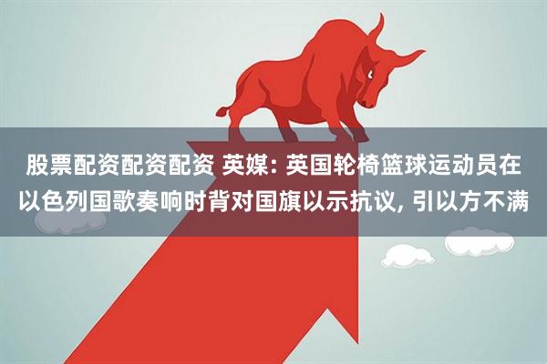 股票配资配资配资 英媒: 英国轮椅篮球运动员在以色列国歌奏响时背对国旗以示抗议, 引以方不满