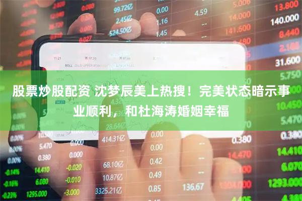 股票炒股配资 沈梦辰美上热搜！完美状态暗示事业顺利，和杜海涛婚姻幸福