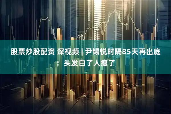 股票炒股配资 深视频 | 尹锡悦时隔85天再出庭：头发白了人瘦了