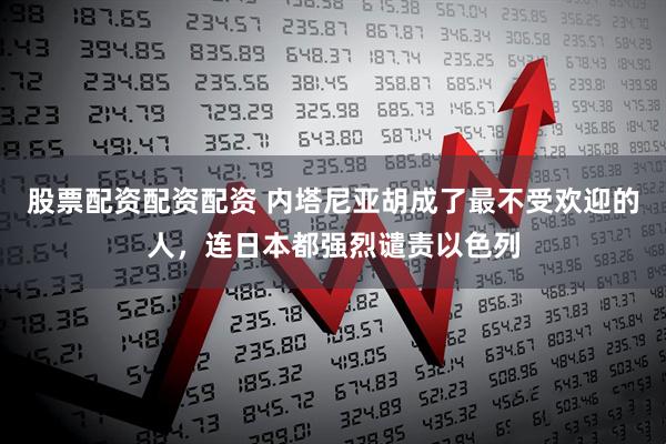 股票配资配资配资 内塔尼亚胡成了最不受欢迎的人，连日本都强烈谴责以色列