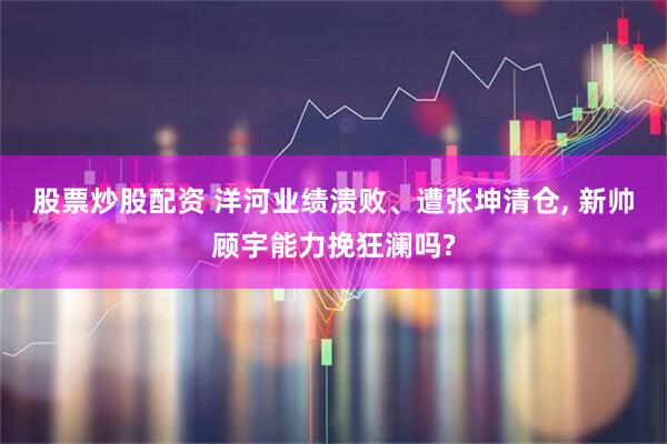 股票炒股配资 洋河业绩溃败、遭张坤清仓, 新帅顾宇能力挽狂澜吗?