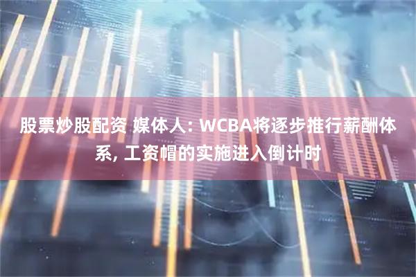 股票炒股配资 媒体人: WCBA将逐步推行薪酬体系, 工资帽的实施进入倒计时