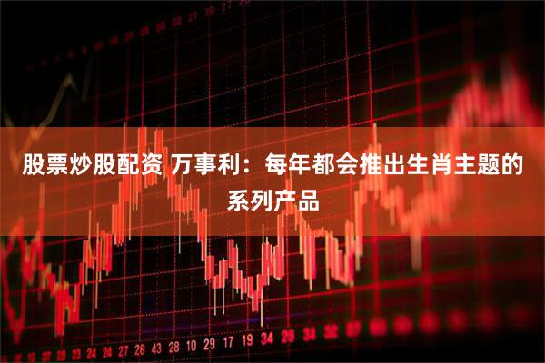 股票炒股配资 万事利：每年都会推出生肖主题的系列产品