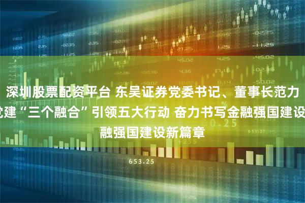 深圳股票配资平台 东吴证券党委书记、董事长范力： 以党建“三个融合”引领五大行动 奋力书写金融强国建设新篇章