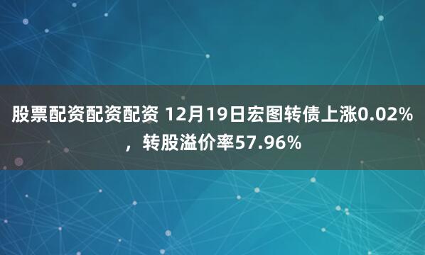股票配资配资配资 12月19日宏图转债上涨0.02%，转股溢价率57.96%