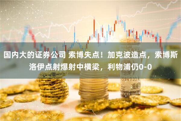 国内大的证券公司 索博失点！加克波造点，索博斯洛伊点射爆射中横梁，利物浦仍0-0