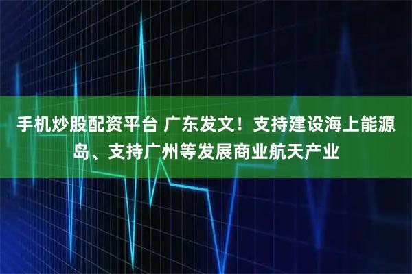手机炒股配资平台 广东发文！支持建设海上能源岛、支持广州等发展商业航天产业