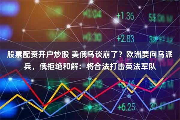 股票配资开户炒股 美俄乌谈崩了？欧洲要向乌派兵，俄拒绝和解：将合法打击英法军队