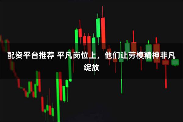配资平台推荐 平凡岗位上，他们让劳模精神非凡绽放